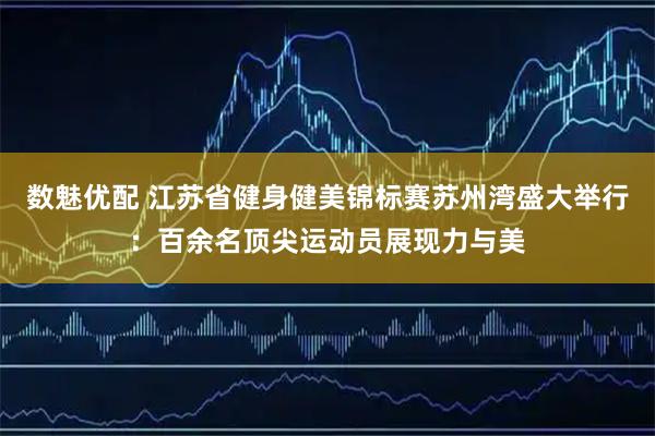 数魅优配 江苏省健身健美锦标赛苏州湾盛大举行：百余名顶尖运动员展现力与美