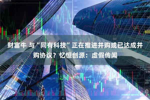 财富牛 与“同有科技”正在推进并购或已达成并购协议？忆恒创源：虚假传闻