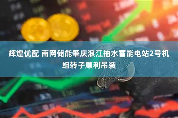辉煌优配 南网储能肇庆浪江抽水蓄能电站2号机组转子顺利吊装