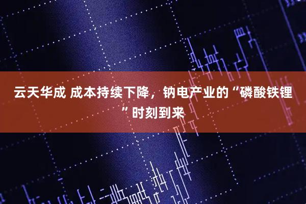 云天华成 成本持续下降，钠电产业的“磷酸铁锂”时刻到来