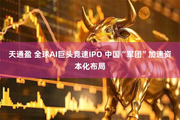 天通盈 全球AI巨头竞速IPO 中国“军团”加速资本化布局