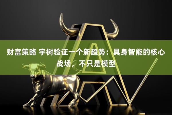 财富策略 宇树验证一个新趋势：具身智能的核心战场，不只是模型