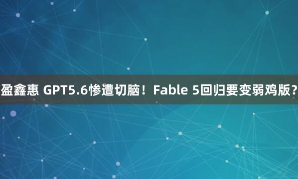 盈鑫惠 GPT5.6惨遭切脑！Fable 5回归要变弱鸡版？