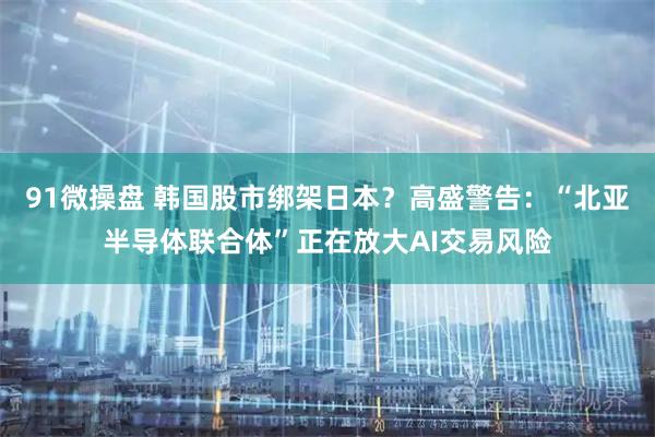 91微操盘 韩国股市绑架日本？高盛警告：“北亚半导体联合体”正在放大AI交易风险