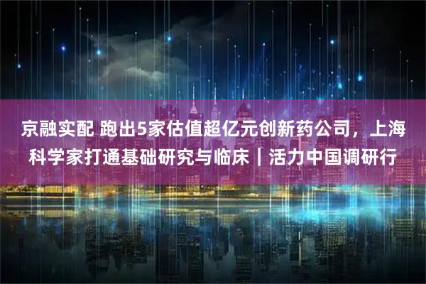 京融实配 跑出5家估值超亿元创新药公司，上海科学家打通基础研究与临床｜活力中国调研行