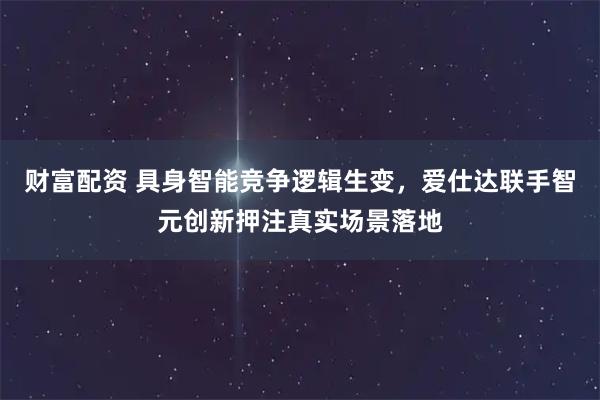 财富配资 具身智能竞争逻辑生变，爱仕达联手智元创新押注真实场景落地