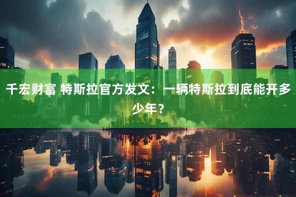 千宏财富 特斯拉官方发文：一辆特斯拉到底能开多少年？