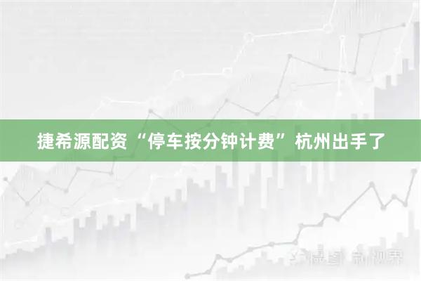 捷希源配资 “停车按分钟计费” 杭州出手了