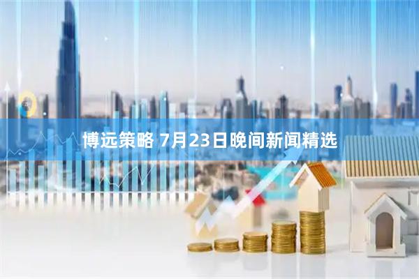 博远策略 7月23日晚间新闻精选