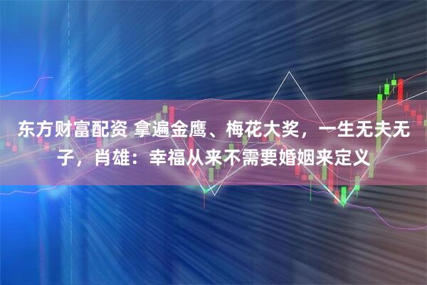 东方财富配资 拿遍金鹰、梅花大奖，一生无夫无子，肖雄：幸福从来不需要婚姻来定义