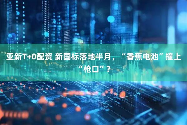 亚新T+0配资 新国标落地半月，“香蕉电池”撞上“枪口”？